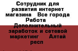 Сотрудник для развития интернет-магазина - Все города Работа » Дополнительный заработок и сетевой маркетинг   . Алтай респ.